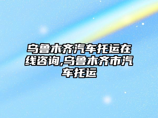 烏魯木齊汽車托運在線咨詢,烏魯木齊市汽車托運