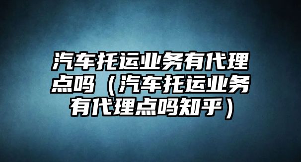 汽車托運業(yè)務有代理點嗎（汽車托運業(yè)務有代理點嗎知乎）