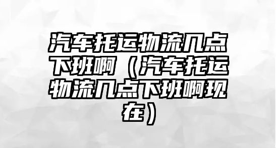 汽車托運(yùn)物流幾點(diǎn)下班?。ㄆ囃羞\(yùn)物流幾點(diǎn)下班啊現(xiàn)在）