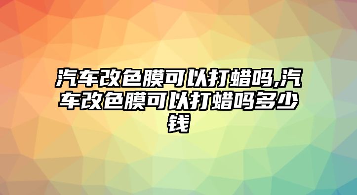 汽車(chē)改色膜可以打蠟嗎,汽車(chē)改色膜可以打蠟嗎多少錢(qián)