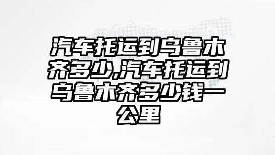 汽車托運到烏魯木齊多少,汽車托運到烏魯木齊多少錢一公里