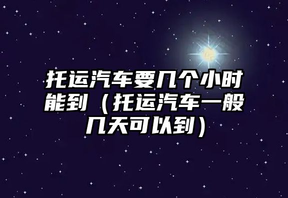 托運汽車要幾個小時能到（托運汽車一般幾天可以到）