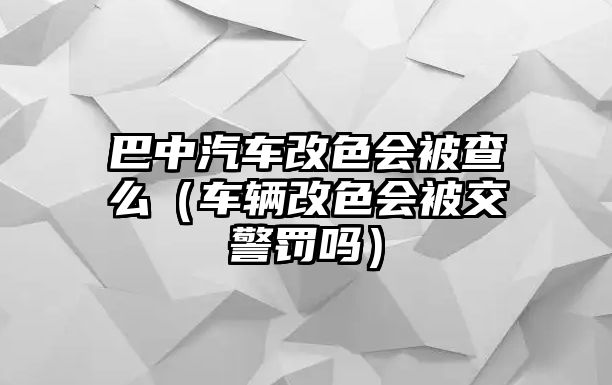 巴中汽車改色會被查么（車輛改色會被交警罰嗎）