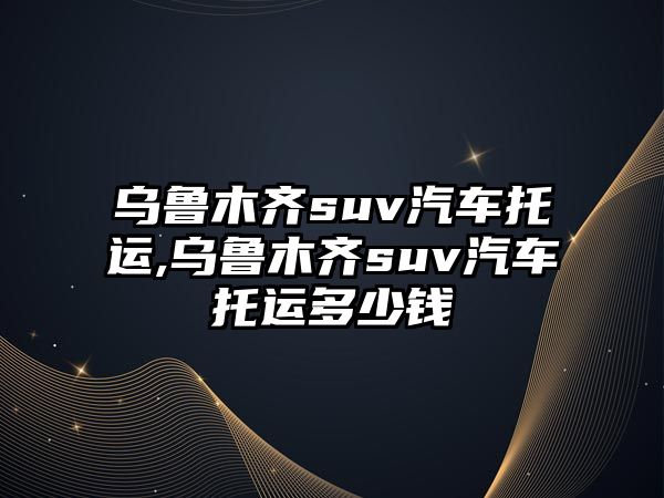 烏魯木齊suv汽車托運(yùn),烏魯木齊suv汽車托運(yùn)多少錢(qián)