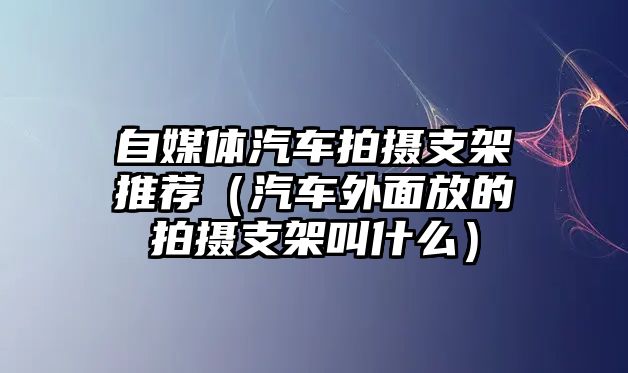 自媒體汽車拍攝支架推薦（汽車外面放的拍攝支架叫什么）