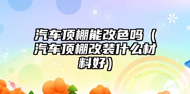 汽車頂棚能改色嗎（汽車頂棚改裝什么材料好）