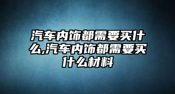 汽車內(nèi)飾都需要買什么,汽車內(nèi)飾都需要買什么材料