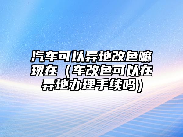 汽車可以異地改色嘛現(xiàn)在（車改色可以在異地辦理手續(xù)嗎）