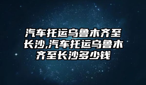 汽車托運(yùn)烏魯木齊至長沙,汽車托運(yùn)烏魯木齊至長沙多少錢