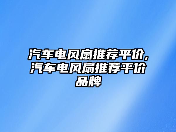 汽車電風(fēng)扇推薦平價(jià),汽車電風(fēng)扇推薦平價(jià)品牌