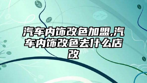 汽車內(nèi)飾改色加盟,汽車內(nèi)飾改色去什么店改