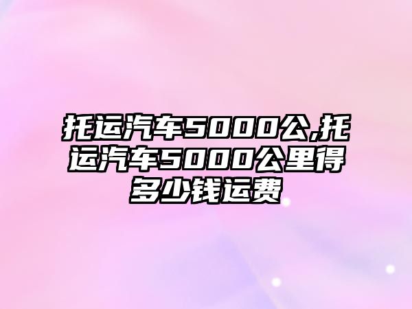 托運(yùn)汽車5000公,托運(yùn)汽車5000公里得多少錢(qián)運(yùn)費(fèi)