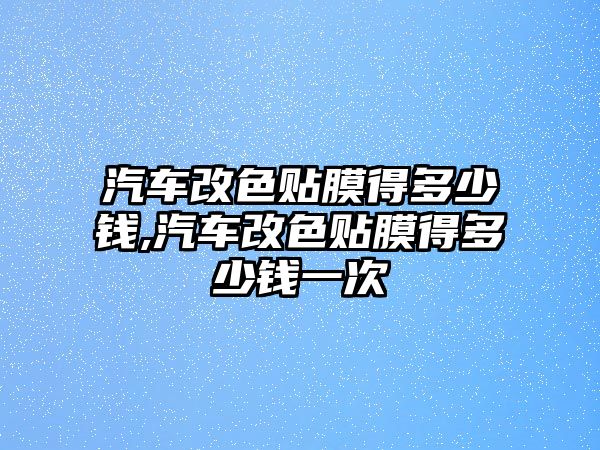 汽車改色貼膜得多少錢,汽車改色貼膜得多少錢一次