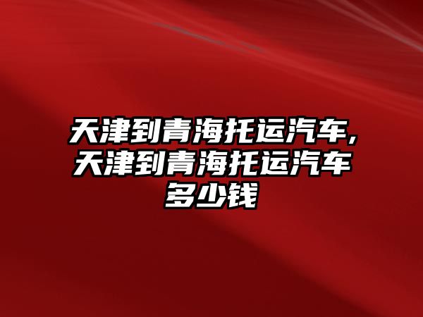 天津到青海托運汽車,天津到青海托運汽車多少錢