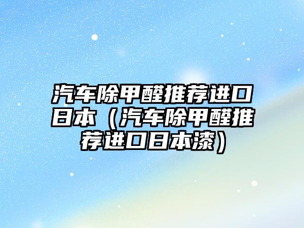 汽車除甲醛推薦進口日本（汽車除甲醛推薦進口日本漆）