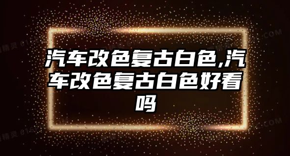 汽車改色復(fù)古白色,汽車改色復(fù)古白色好看嗎