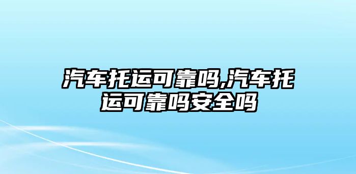 汽車托運(yùn)可靠嗎,汽車托運(yùn)可靠嗎安全嗎