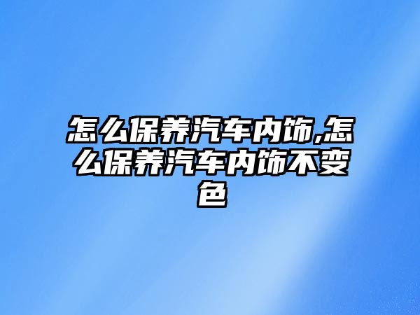 怎么保養(yǎng)汽車內(nèi)飾,怎么保養(yǎng)汽車內(nèi)飾不變色