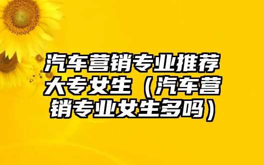 汽車營銷專業(yè)推薦大專女生（汽車營銷專業(yè)女生多嗎）