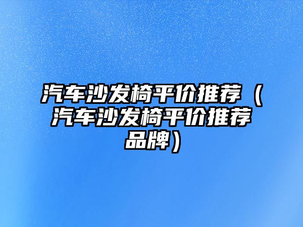 汽車沙發(fā)椅平價(jià)推薦（汽車沙發(fā)椅平價(jià)推薦品牌）