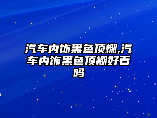 汽車內(nèi)飾黑色頂棚,汽車內(nèi)飾黑色頂棚好看嗎