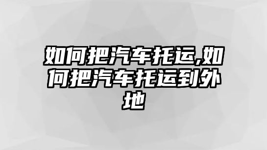 如何把汽車托運(yùn),如何把汽車托運(yùn)到外地