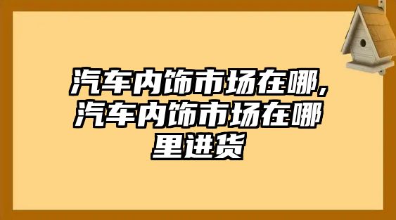 汽車內(nèi)飾市場(chǎng)在哪,汽車內(nèi)飾市場(chǎng)在哪里進(jìn)貨