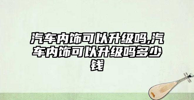 汽車內(nèi)飾可以升級(jí)嗎,汽車內(nèi)飾可以升級(jí)嗎多少錢