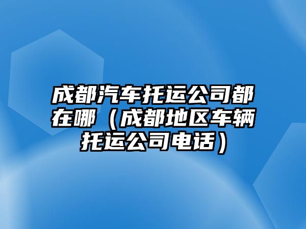 成都汽車托運(yùn)公司都在哪（成都地區(qū)車輛托運(yùn)公司電話）