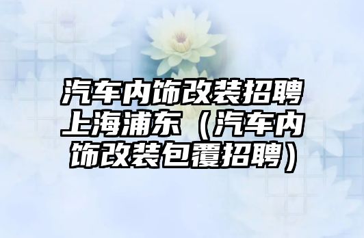 汽車內(nèi)飾改裝招聘上海浦東（汽車內(nèi)飾改裝包覆招聘）