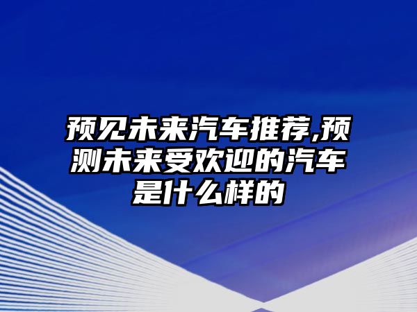 預(yù)見(jiàn)未來(lái)汽車(chē)推薦,預(yù)測(cè)未來(lái)受歡迎的汽車(chē)是什么樣的