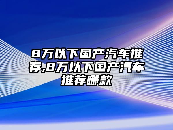 8萬以下國(guó)產(chǎn)汽車推薦,8萬以下國(guó)產(chǎn)汽車推薦哪款