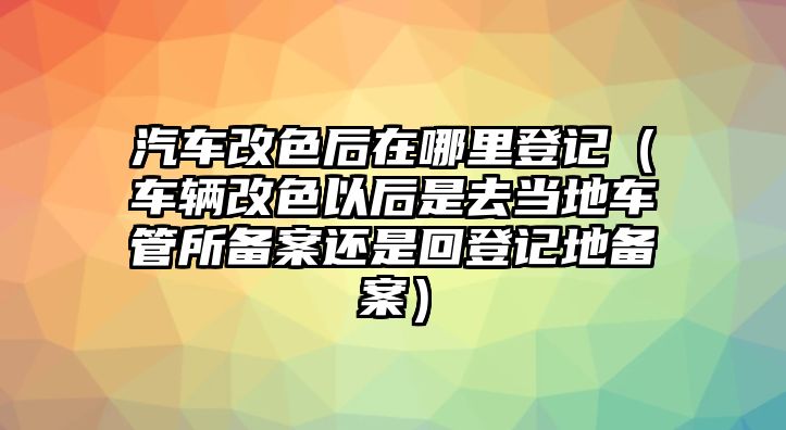 汽車改色后在哪里登記（車輛改色以后是去當(dāng)?shù)剀嚬芩鶄浒高€是回登記地備案）