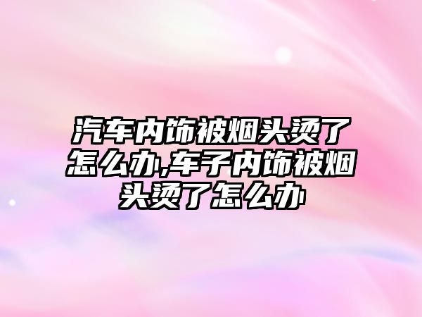 汽車內(nèi)飾被煙頭燙了怎么辦,車子內(nèi)飾被煙頭燙了怎么辦