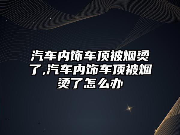 汽車內(nèi)飾車頂被煙燙了,汽車內(nèi)飾車頂被煙燙了怎么辦