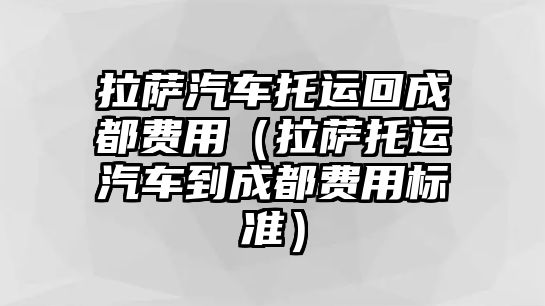 拉薩汽車托運回成都費用（拉薩托運汽車到成都費用標準）