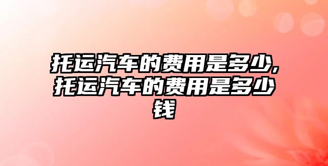 托運(yùn)汽車的費(fèi)用是多少,托運(yùn)汽車的費(fèi)用是多少錢