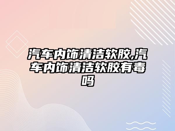 汽車內(nèi)飾清潔軟膠,汽車內(nèi)飾清潔軟膠有毒嗎