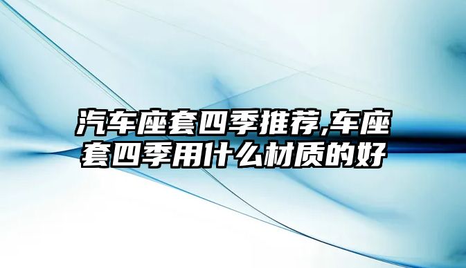 汽車座套四季推薦,車座套四季用什么材質(zhì)的好