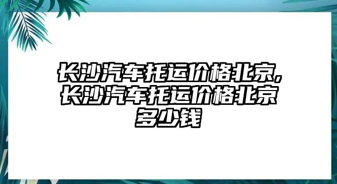 長(zhǎng)沙汽車托運(yùn)價(jià)格北京,長(zhǎng)沙汽車托運(yùn)價(jià)格北京多少錢