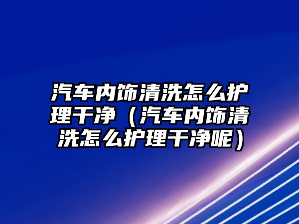 汽車內(nèi)飾清洗怎么護(hù)理干凈（汽車內(nèi)飾清洗怎么護(hù)理干凈呢）