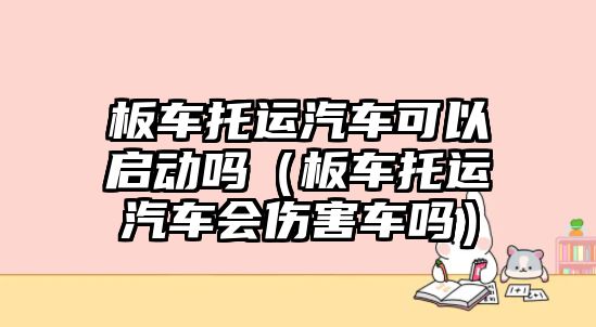板車托運(yùn)汽車可以啟動(dòng)嗎（板車托運(yùn)汽車會(huì)傷害車嗎）