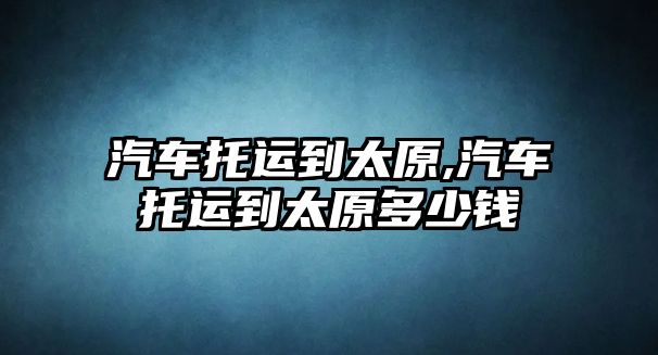 汽車托運(yùn)到太原,汽車托運(yùn)到太原多少錢