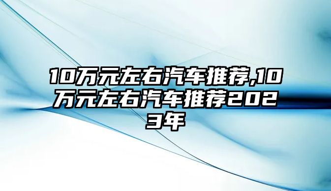 10萬(wàn)元左右汽車推薦,10萬(wàn)元左右汽車推薦2023年