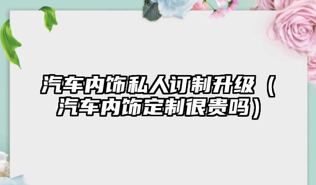 汽車內(nèi)飾私人訂制升級(jí)（汽車內(nèi)飾定制很貴嗎）