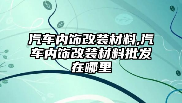 汽車內(nèi)飾改裝材料,汽車內(nèi)飾改裝材料批發(fā)在哪里