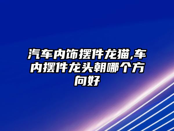 汽車內(nèi)飾擺件龍貓,車內(nèi)擺件龍頭朝哪個方向好