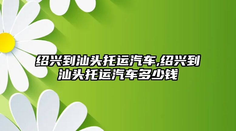 紹興到汕頭托運汽車,紹興到汕頭托運汽車多少錢