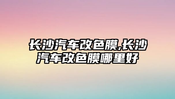 長沙汽車改色膜,長沙汽車改色膜哪里好