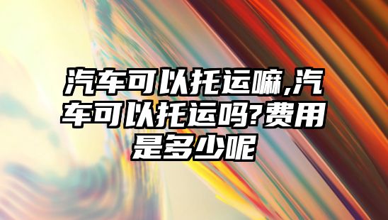 汽車可以托運(yùn)嘛,汽車可以托運(yùn)嗎?費(fèi)用是多少呢